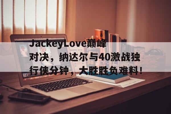  JackeyLove巅峰对决，纳达尔与40激战独行侠分钟，大胜胜负难料！